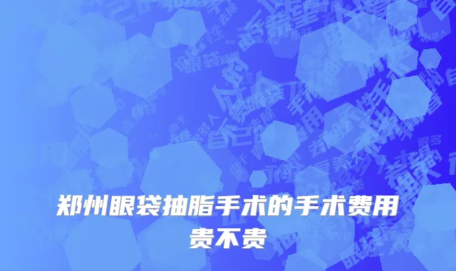 郑州眼袋抽脂手术的手术费用贵不贵