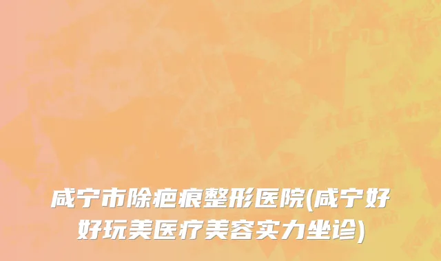 咸宁市除疤痕整形医院(咸宁好好玩美医疗美容实力坐诊)