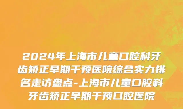 2024年上海市儿童口腔科牙齿矫正早期干预医院综合实力排名走访盘点-上海市儿童口腔科牙齿矫正早期干预口腔医院