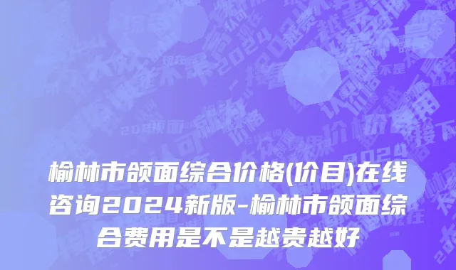 榆林市颌面综合价格(价目)在线咨询2024新版-榆林市颌面综合费用是不是越贵越好