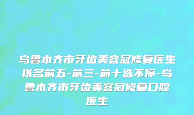 乌鲁木齐市牙齿美容冠修复医生排名前五-前三-前十选不停-乌鲁木齐市牙齿美容冠修复口腔医生