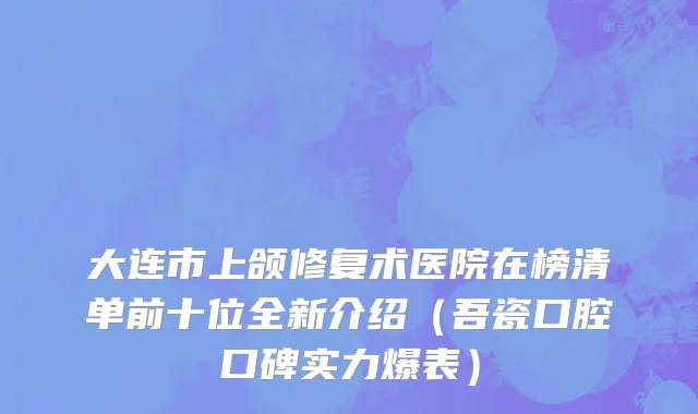 大连市上颌修复术医院在榜清单前十位全新介绍（吾瓷口腔口碑实力爆表）