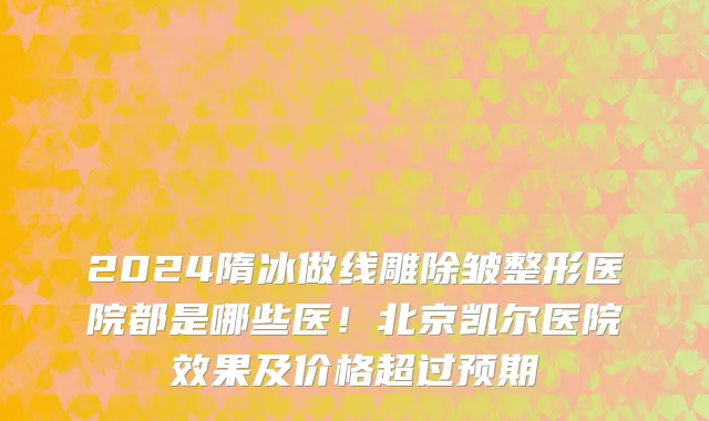 2024隋冰做线雕除皱整形医院都是哪些医!北京凯尔医院效果及价格超过预期