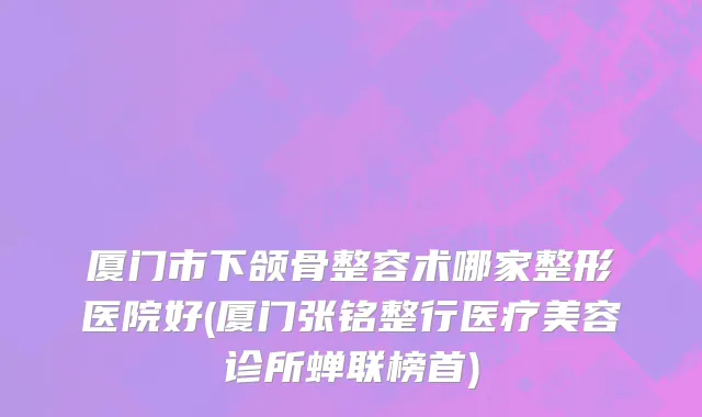 厦门市下颌骨整容术哪家整形医院好(厦门张铭整行医疗美容诊所蝉联榜首)