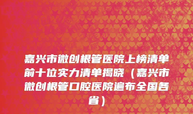 嘉兴市微创根管医院上榜清单前十位实力清单揭晓（嘉兴市微创根管口腔医院遍布全国各省）