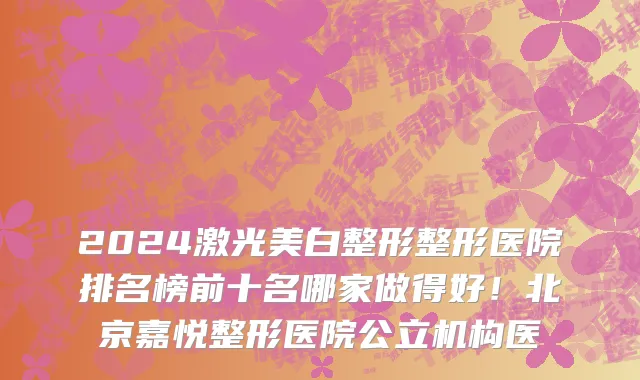 2024激光美白整形整形医院排名榜前十名哪家做得好!北京嘉悦整形医院公立机构医