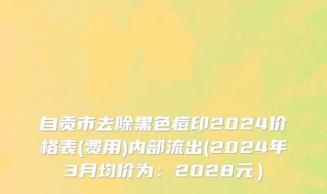 自贡市去除黑色痘印2024价格表(费用)内部流出(2024年3月均价为：2028元）