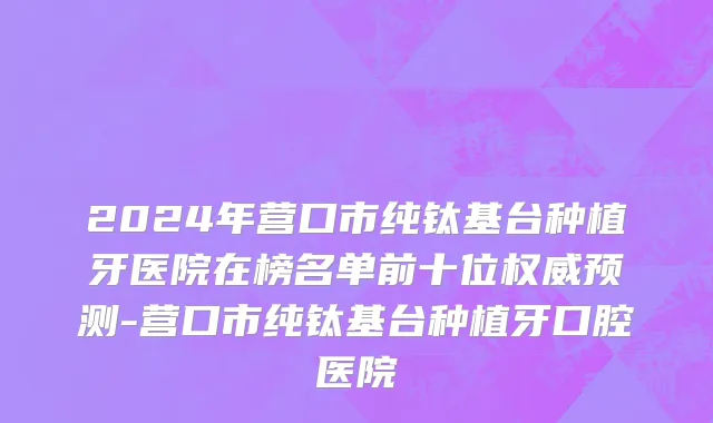 2024年营口市纯钛基台种植牙医院在榜名单前十位权威预测-营口市纯钛基台种植牙口腔医院