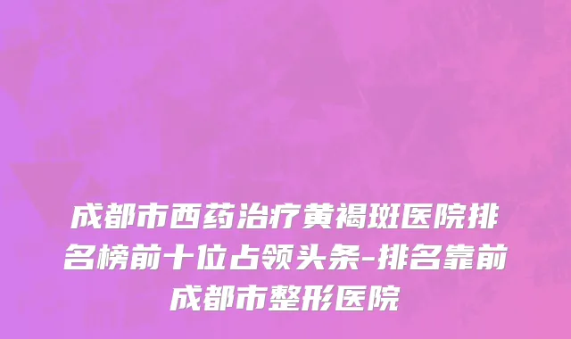 成都市西药治疗黄褐斑医院排名榜前十位占领头条-排名靠前成都市整形医院