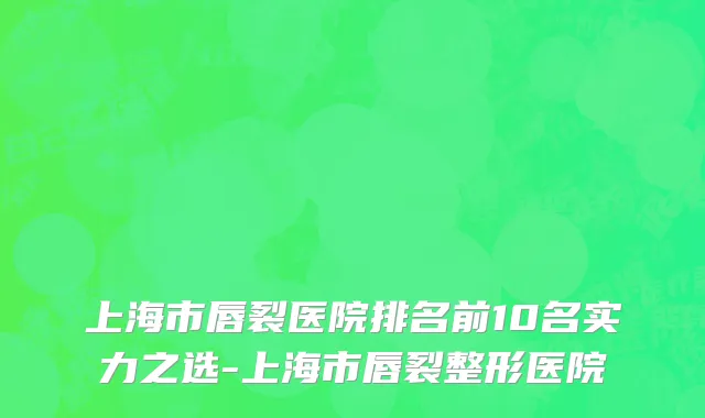 上海市唇裂医院排名前10名实力之选-上海市唇裂整形医院