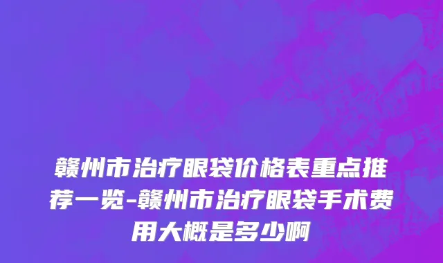 赣州市治疗眼袋价格表重点推荐一览-赣州市治疗眼袋手术费用大概是多少啊