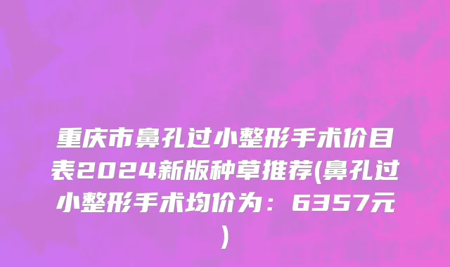 重庆市鼻孔过小整形手术价目表2024新版种草推荐(鼻孔过小整形手术均价为：6357元)