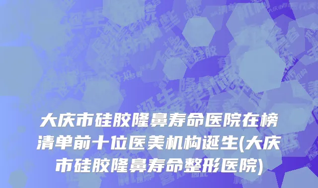 大庆市硅胶隆鼻寿命医院在榜清单前十位医美机构诞生(大庆市硅胶隆鼻寿命整形医院)