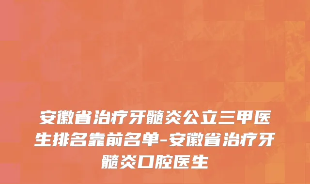 安徽省治疗牙髓炎公立三甲医生排名靠前名单-安徽省治疗牙髓炎口腔医生