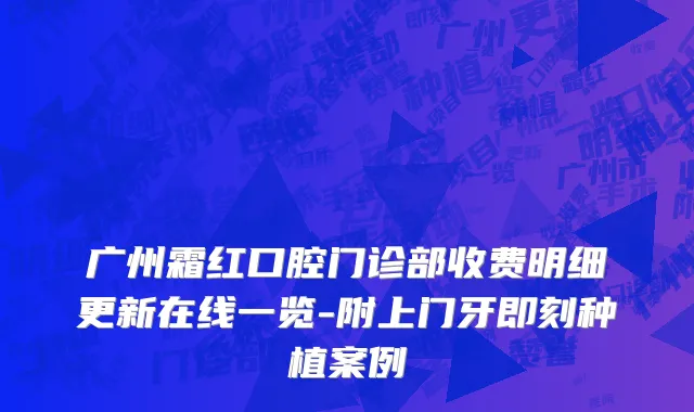 广州霜红口腔门诊部收费明细更新在线一览-附上门牙即刻种植案例