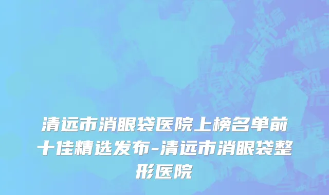 清远市消眼袋医院上榜名单前十佳精选发布-清远市消眼袋整形医院