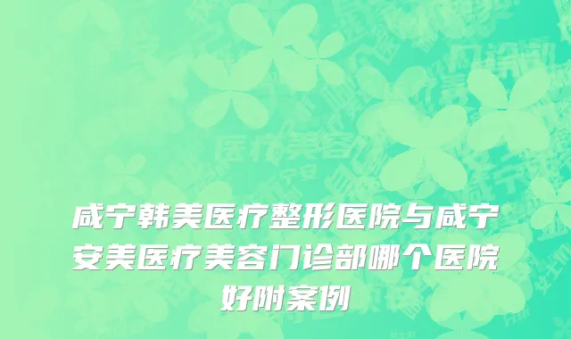 咸宁韩美医疗整形医院与咸宁安美医疗美容门诊部哪个医院好附案例