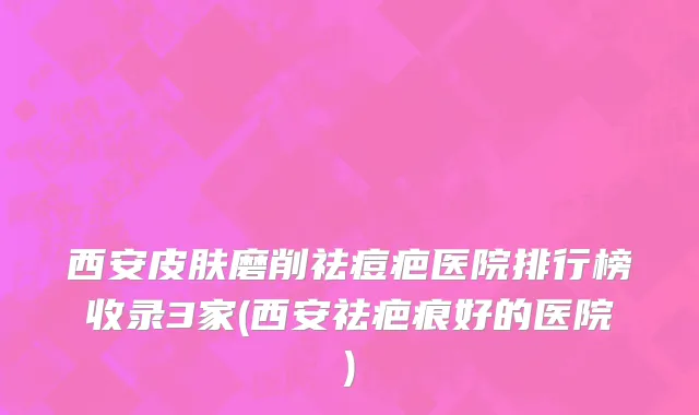 西安皮肤磨削祛痘疤医院排行榜收录3家(西安祛疤痕好的医院)
