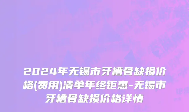 2024年无锡市牙槽骨缺损价格(费用)清单年终钜惠-无锡市牙槽骨缺损价格详情