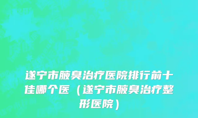 遂宁市腋臭治疗医院排行前十佳哪个医（遂宁市腋臭治疗整形医院）