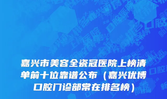嘉兴市美容全瓷冠医院上榜清单前十位靠谱公布（嘉兴优博口腔门诊部常在排名榜）