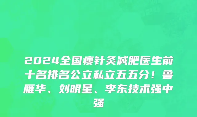 2024全国瘦针灸减肥医生前十名排名公立私立五五分!鲁雁华、刘明星、李东技术强中强