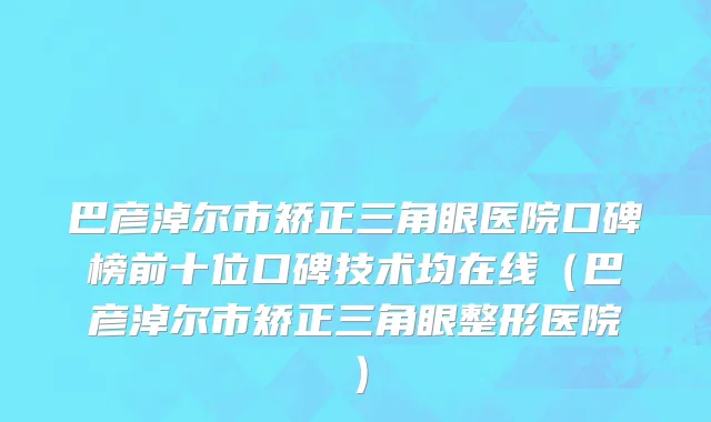 巴彦淖尔市矫正三角眼医院口碑榜前十位口碑技术均在线（巴彦淖尔市矫正三角眼整形医院）