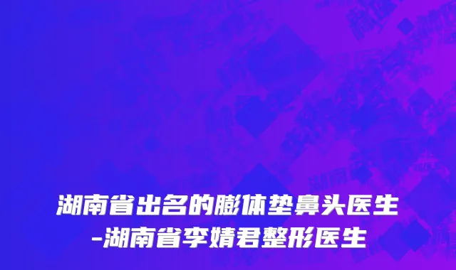 湖南省出名的膨体垫鼻头医生-湖南省李婧君整形医生