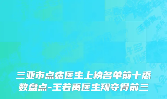三亚市点痣医生上榜名单前十悉数盘点-王若禹医生翔夺得前三