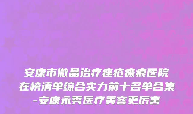 安康市微晶治疗痤疮瘢痕医院在榜清单综合实力前十名单合集-安康永秀医疗美容更厉害