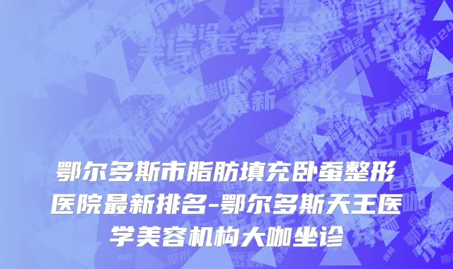鄂尔多斯市脂肪填充卧蚕整形医院最新排名-鄂尔多斯天王医学美容机构大咖坐诊