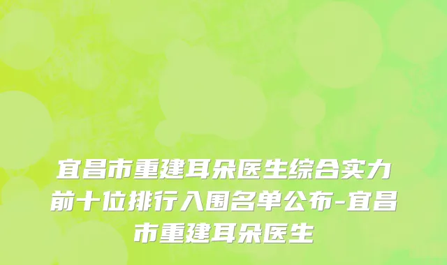 宜昌市重建耳朵医生综合实力前十位排行入围名单公布-宜昌市重建耳朵医生