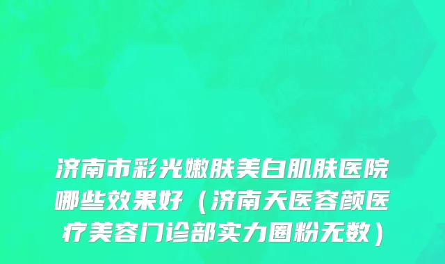 济南市彩光嫩肤美白肌肤医院哪些效果好（济南天医容颜医疗美容门诊部实力圈粉无数）