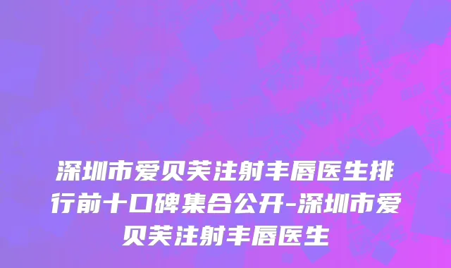 深圳市爱贝芙注射丰唇医生排行前十口碑集合公开-深圳市爱贝芙注射丰唇医生