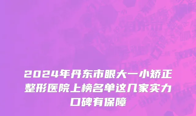 2024年丹东市眼大一小矫正整形医院上榜名单这几家实力口碑有保障