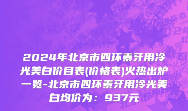 2024年北京市四环素牙用冷光美白价目表(价格表)火热出炉一览-北京市四环素牙用冷光美白均价为：937元