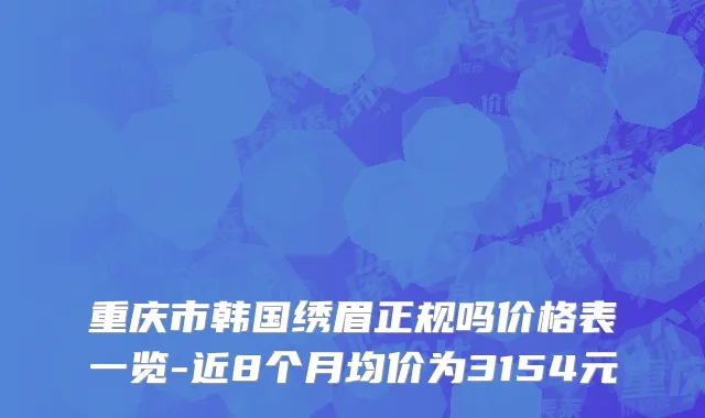 重庆市韩国绣眉正规吗价格表一览-近8个月均价为3154元