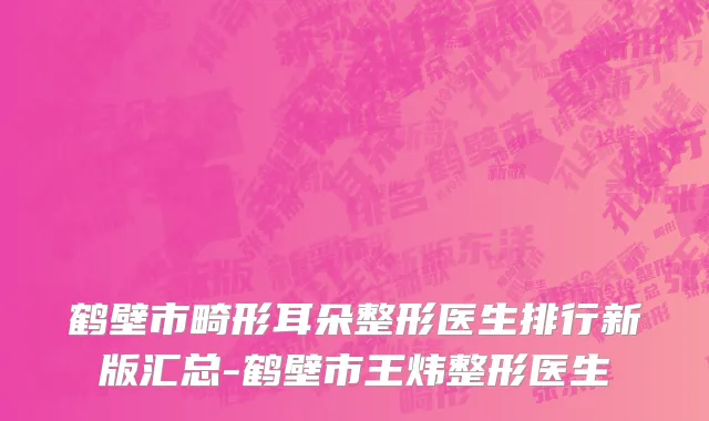 鹤壁市畸形耳朵整形医生排行新版汇总-鹤壁市王炜整形医生