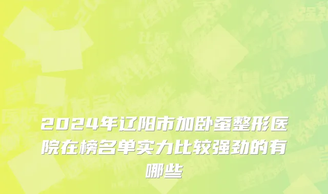 2024年辽阳市加卧蚕整形医院在榜名单实力比较强劲的有哪些
