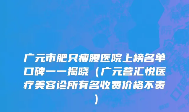 广元市肥只瘦腰医院上榜名单口碑一一揭晓（广元茗汇悦医疗美容诊所有名收费价格不贵）