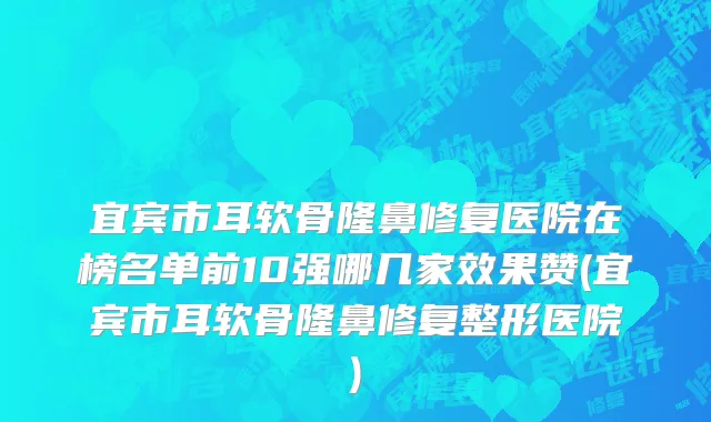 宜宾市耳软骨隆鼻修复医院在榜名单前10强哪几家效果赞(宜宾市耳软骨隆鼻修复整形医院)