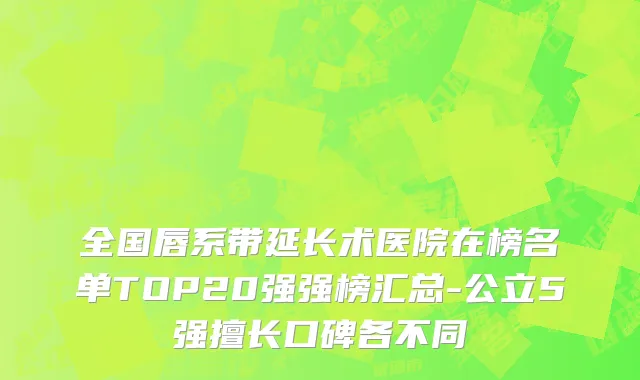 全国唇系带延长术医院在榜名单TOP20强强榜汇总-公立5强擅长口碑各不同