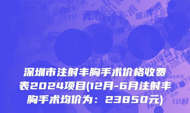 深圳市注射丰胸手术价格收费表2024项目(12月-6月注射丰胸手术均价为：23850元)
