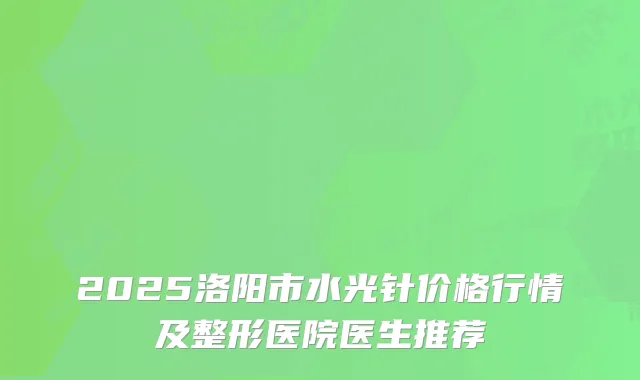 2025洛阳市水光针价格行情及整形医院医生推荐