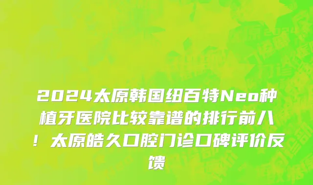 2024太原韩国纽百特Neo种植牙医院比较靠谱的排行前八!太原皓久口腔门诊口碑评价反馈