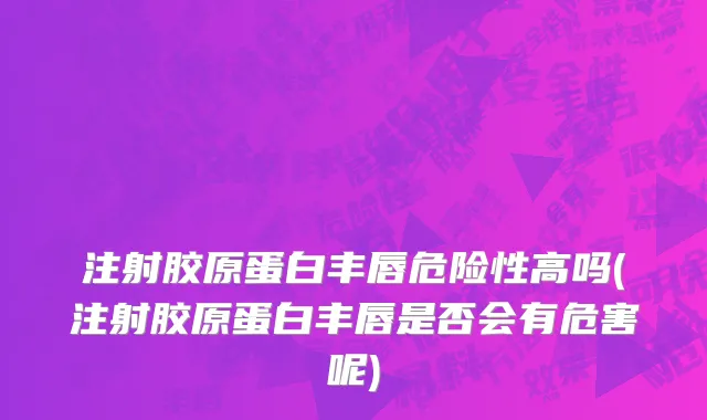 注射胶原蛋白丰唇危险性高吗(注射胶原蛋白丰唇是否会有危害呢)