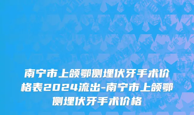 南宁市上颌鄂侧埋伏牙手术价格表2024流出-南宁市上颌鄂侧埋伏牙手术价格