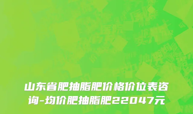 山东省肥抽脂肥价格价位表咨询-均价肥抽脂肥22047元
