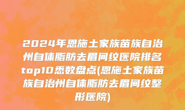 2024年恩施土家族苗族自治州自体脂肪去眉间纹医院排名top10悉数盘点(恩施土家族苗族自治州自体脂肪去眉间纹整形医院)