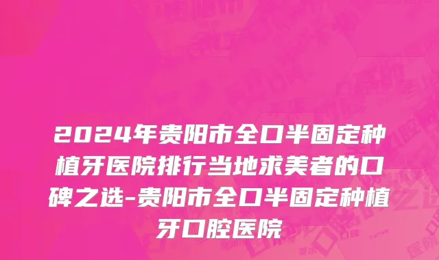 2024年贵阳市全口半固定种植牙医院排行当地求美者的口碑之选-贵阳市全口半固定种植牙口腔医院
